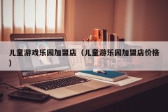 儿童游戏乐园加盟店(儿童游乐园加盟店价格)
